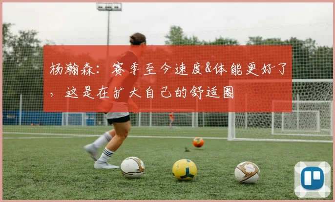 杨瀚森：赛季至今速度&体能更好了，这是在扩大自己的舒适圈