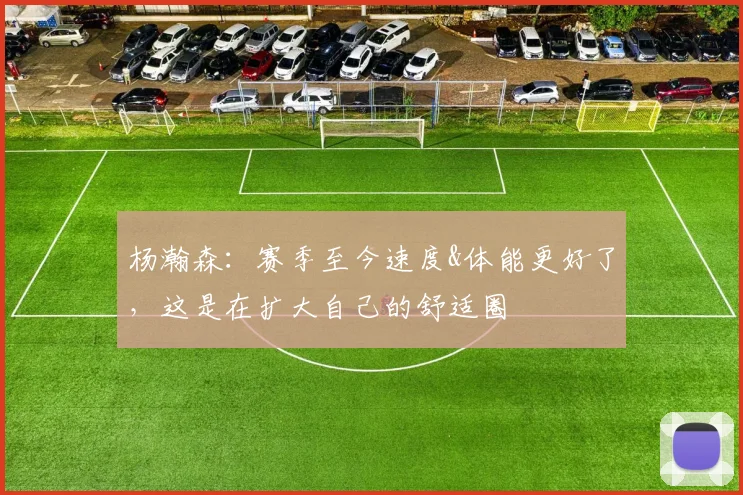 杨瀚森：赛季至今速度&体能更好了，这是在扩大自己的舒适圈